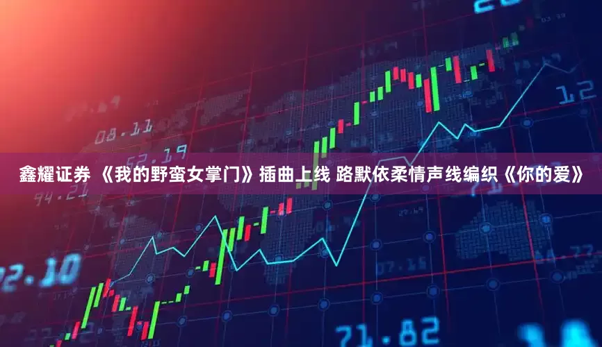 鑫耀证券 《我的野蛮女掌门》插曲上线 路默依柔情声线编织《你的爱》