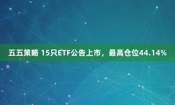 五五策略 15只ETF公告上市，最高仓位44.14%