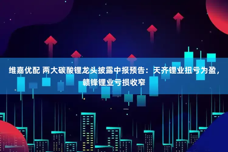 维嘉优配 两大碳酸锂龙头披露中报预告：天齐锂业扭亏为盈，赣锋锂业亏损收窄