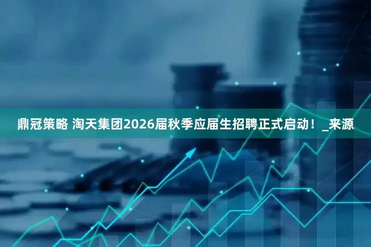 鼎冠策略 淘天集团2026届秋季应届生招聘正式启动！_来源
