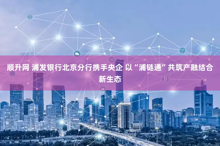 顺升网 浦发银行北京分行携手央企 以“浦链通”共筑产融结合新生态