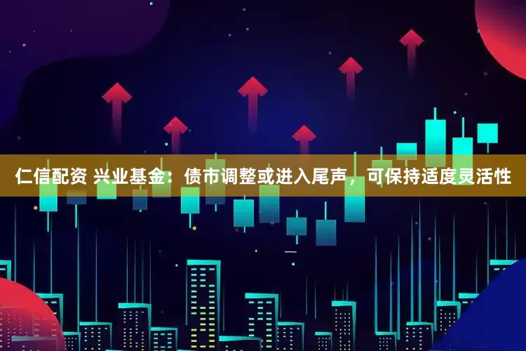 仁信配资 兴业基金：债市调整或进入尾声，可保持适度灵活性