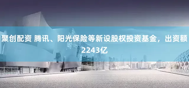 聚创配资 腾讯、阳光保险等新设股权投资基金，出资额2243亿