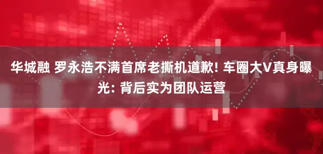 华城融 罗永浩不满首席老撕机道歉! 车圈大V真身曝光: 背后实为团队运营