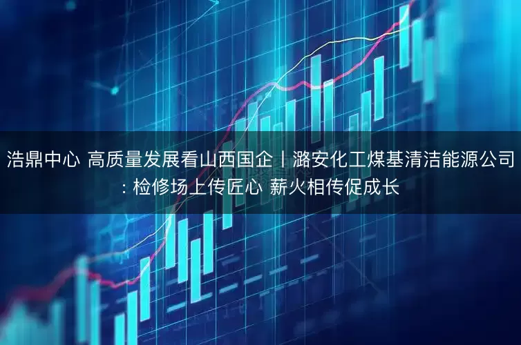 浩鼎中心 高质量发展看山西国企丨潞安化工煤基清洁能源公司: 检修场上传匠心 薪火相传促成长